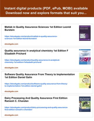 Instant digital products (PDF, ePub, MOBI) available
Download now and explore formats that suit you...
Matlab in Quality Assurance Sciences 1st Edition Leonid
Burstein
https://ebookgate.com/product/matlab-in-quality-assurance-
sciences-1st-edition-leonid-burstein/
ebookgate.com
Quality assurance in analytical chemistry 1st Edition F
Elizabeth Prichard
https://ebookgate.com/product/quality-assurance-in-analytical-
chemistry-1st-edition-f-elizabeth-prichard/
ebookgate.com
Software Quality Assurance From Theory to Implementation
1st Edition Daniel Galin
https://ebookgate.com/product/software-quality-assurance-from-theory-
to-implementation-1st-edition-daniel-galin/
ebookgate.com
Dairy Processing And Quality Assurance First Edition
Ramesh C. Chandan
https://ebookgate.com/product/dairy-processing-and-quality-assurance-
first-edition-ramesh-c-chandan/
ebookgate.com
 