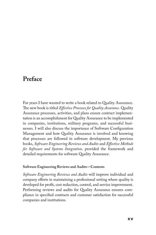 x v
Preface
For years I have wanted to write a book related to Quality Assurance.
The new book is titled Effective Processes for Quality Assurance. Quality
Assurance processes, activities, and plans ensure contract implemen-
tation is an accomplishment for Quality Assurance to be implemented
in companies, institutions, military programs, and successful busi-
nesses. I will also discuss the importance of Software Configuration
Management and how Quality Assurance is involved and knowing
that processes are followed in software development. My previous
books, Software Engineering Reviews and Audits and Effective Methods
for Software and Systems Integration, provided the framework and
detailed requirements for software Quality Assurance.
Software Engineering Reviews and Audits—Contents
Software Engineering Reviews and Audits will improve individual and
company efforts in maintaining a professional setting where ­
quality is
developed for profit, cost reduction, control, and service improvement.
Performing reviews and audits for Quality Assurance ensures com-
pliance in specified contracts and ­
customer satisfaction for successful
companies and institutions.
 