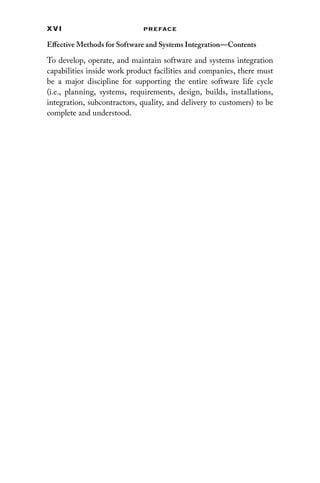 x vi Preface
Effective Methods for Software and Systems Integration—Contents
To develop, operate, and maintain software and systems ­
integration
capabilities inside work product facilities and companies, there must
be a major discipline for supporting the entire software life cycle
(i.e., planning, systems, requirements, design, builds, installations,
­
integration, subcontractors, quality, and delivery to customers) to be
complete and understood.
 