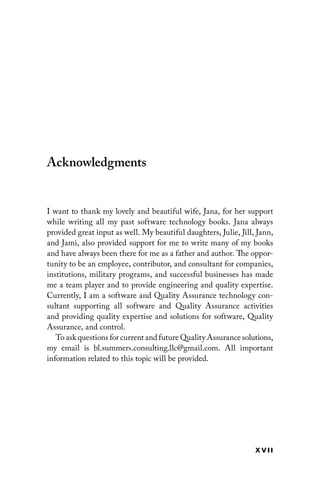 x vii
Acknowledgments
I want to thank my lovely and beautiful wife, Jana, for her support
while writing all my past software technology books. Jana always
provided great input as well. My beautiful daughters, Julie, Jill, Jann,
and Jami, also provided support for me to write many of my books
and have always been there for me as a father and author. The oppor-
tunity to be an employee, contributor, and consultant for companies,
institutions, military programs, and successful businesses has made
me a team player and to provide engineering and quality expertise.
Currently, I am a software and Quality Assurance technology con-
sultant supporting all software and Quality Assurance activities
and providing quality expertise and solutions for software, Quality
Assurance, and control.
To ask questions for current and future Quality Assurance ­
solutions,
my email is bl.summers.consulting.llc@gmail.com. All important
information related to this topic will be provided.
 