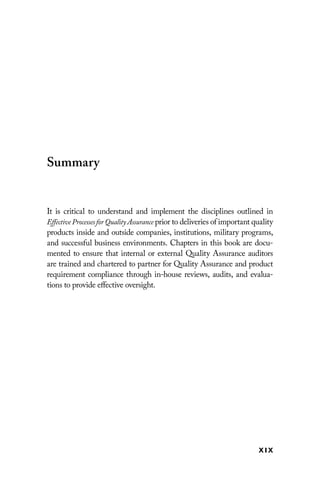 xix
Summary
It is critical to understand and implement the disciplines outlined in
Effective Processes for Quality Assurance prior to deliveries of ­
important quality
products inside and outside companies, institutions, ­
military programs,
and successful business environments. Chapters in this book are docu-
mented to ensure that internal or external Quality Assurance auditors
are trained and chartered to partner for Quality Assurance and product
requirement compliance through in-house reviews, audits, and evalua-
tions to provide effective oversight.
 