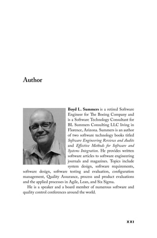 x xi
Author
Boyd L. Summers 
is a retired Software
Engineer for The Boeing Company and
is a Software Technology Consultant for
BL Summers Consulting LLC living in
Florence, Arizona. Summers is an author
of two software technology books titled
Software Engineering Reviews and Audits
and Effective Methods for Software and
Systems Integration. He provides written
software articles to software engineering
journals and magazines. Topics include
system design, software ­
requirements,
software design, software testing and evaluation, configuration
­
management, Quality Assurance, process and product evaluations
and the applied processes in Agile, Lean, and Six Sigma.
He is a speaker and a board member of numerous software and
quality control conferences around the world.
 