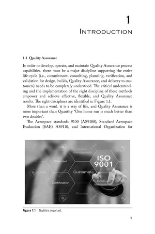 1
1
Introduction
1.1 Quality Assurance
In order to develop, operate, and maintain Quality Assurance process
capabilities, there must be a major discipline supporting the entire
life-cycle (i.e., commitment, consulting, planning, verification, and
validation for design, builds, Quality Assurance, and delivery to cus-
tomers) needs to be completely understood. The critical understand-
ing and the implementation of the right discipline of these methods
empower and achieve effective, flexible, and Quality Assurance
results. The right disciplines are identified in Figure 1.1.
More than a word, it is a way of life, and Quality Assurance is
more important than Quantity “One home run is much better than
two doubles”.
The Aerospace standards 9100 (AS9100), Standard Aerospace
Evaluation (SAE) AS9110, and International Organization for
Figure 1.1 Quality is important.
 