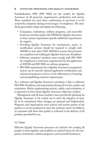 2 EFFECTIVE PROCESSES FOR QUALIT Y ASSURANCE
Standardization 9001 (ISO 9001) are the models for Quality
Assurance of all processes, requirements, production, and service.
These standards are used when conformance to processes is to be
assured by companies during several stages of compliance. The stan-
dards given below adopt and deploy the following:
• Companies, institutions, military programs, and successful
businesses should comply with AS9100 for Quality Assurance
to show system requirement-specific additional requirements
for support.
• Providing Quality Assurance for maintenance, repair, or
modification services should be required to comply with
AS9100 or may select SAE AS9110 to ensure that processes
are compliant and working per Quality Assurance disciplines.
• Software companies’ products must comply with ISO 9001
for compliance to minimum requirements for the application
of AS9100 and ISO 9001 on software programs.
• ISO 9001 requirements for a Quality Assurance management
system can be used for internal application certifications and
contractual purposes to focus on the effectiveness of meeting
and accomplishing customer requirements.
As a software and Quality Assurance consultant, I like to reference
ISO 9001 disciplines and requirements during all reviews, audits, and
evaluations. Before implementing reviews, audits, and evaluations, it
is important to have future Quality Assurance objectives in place.
Management and all team members must provide the planning for
Quality Assurance to be carried out to meet the integrity of qual-
ity to be maintained when changes are planned and implemented.
Programs and organizations must achieve and sustain quality of the
product or service produced to meet the customer needs. Confidence
of customers will show that quality is achieved in the delivery of all
products provided for use.
1.2 Vision
Effective Quality Assurance processes are inclusive for creating all
people to work together and establish an inspired future for all com-
panies, institutions, military programs, and successful businesses.
 