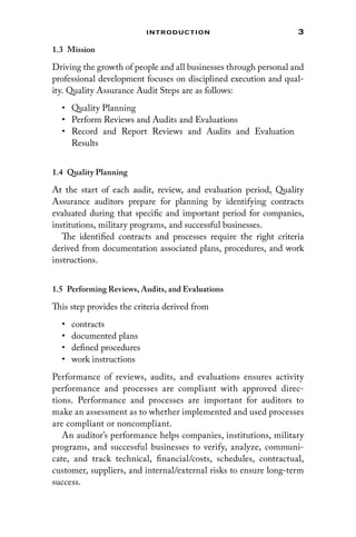 3
Introduction
1.3 Mission
Driving the growth of people and all businesses through personal and
professional development focuses on disciplined execution and qual-
ity. Quality Assurance Audit Steps are as follows:
• Quality Planning
• Perform Reviews and Audits and Evaluations
• Record and Report Reviews and Audits and Evaluation
Results
1.4 Quality Planning
At the start of each audit, review, and evaluation period, Quality
Assurance auditors prepare for planning by identifying contracts
evaluated during that specific and important period for companies,
institutions, military programs, and successful businesses.
The identified contracts and processes require the right criteria
derived from documentation associated plans, procedures, and work
instructions.
1.5 
Performing Reviews, Audits, and Evaluations
This step provides the criteria derived from
• contracts
• documented plans
• defined procedures
• work instructions
Performance of reviews, audits, and evaluations ensures activity
performance and processes are compliant with approved direc-
tions. Performance and processes are important for auditors to
make an assessment as to whether implemented and used processes
are compliant or noncompliant.
An auditor’s performance helps companies, institutions, military
programs, and successful businesses to verify, analyze, communi-
cate, and track technical, financial/costs, schedules, contractual,
customer, suppliers, and internal/external risks to ensure long-term
success.
 