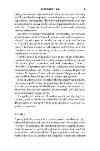 5
Introduction
having documented paperwork and online instructions, executing
with knowledgeable employees, monitoring or measuring, and mak-
ing continual improvements. The following improvements are to plan
and document to deliver results and do implementation by a skilled
work force. Always check and act to take actions and continually
improve performance.
In order to have quality management implemented, the companies
and institutions must be focused, process-based, and improvement-
oriented. Say what you do, do what you say, prove it, and improve
it. A quality management system can be used for internal applica-
tion certifications and contractual purposes, and the focus is on the
effectiveness of the quality management system in meeting customer
requirements and expectations.
Do what you say (Compliance): Follow all procedures and instruc-
tionsthataffectyourwork.Youmustsaywhatyoudo(Documentation):
Use current plans, procedures, and work instructions. Prove it
(Records): Demonstrate your work in accordance with compliant
processes/procedures and provide objective evidence. Improve it:
(Business Management/Continual Improvement): Implement change
based on the information provided by business management.
If the specification does not reflect the true quality requirements,
the product’s quality cannot be guaranteed. For instance, the param-
eters for a pressure vessel should cover not only the material and
dimensions but also the operation, environmental safety, reliability,
and maintainability requirements.
The quality of products is dependent on the participating con-
stituents, some of which are sustainable and effectively controlled.
The processes are managed with Quality Assurance to pertain total
quality management.
1.8 Policy
A policy is the key element in a business process, and there are orga-
nizational planning and control documentations and/or procedures
to support key elements. The significant activities are defined in this
book. To conduct a successful business, we should understand the
scope of work to be accomplished. A policy provides a mission state-
ment of direction and guidance for companies, institutions, military
 