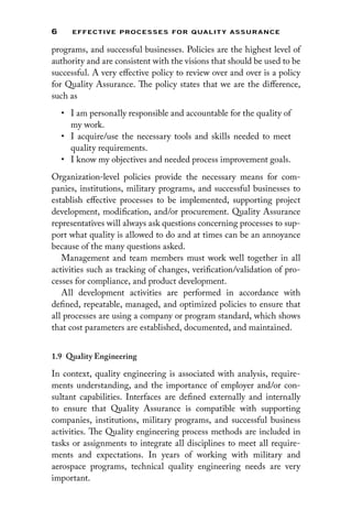 6 EFFECTIVE PROCESSES FOR QUALIT Y ASSURANCE
programs, and successful businesses. Policies are the highest level of
authority and are consistent with the visions that should be used to be
successful. A very effective policy to review over and over is a policy
for Quality Assurance. The policy states that we are the difference,
such as
• I am personally responsible and accountable for the quality of
my work.
• I acquire/use the necessary tools and skills needed to meet
quality requirements.
• I know my objectives and needed process improvement goals.
Organization-level policies provide the necessary means for com-
panies, institutions, military programs, and successful businesses to
establish effective processes to be implemented, supporting project
development, modification, and/or procurement. Quality Assurance
representatives will always ask questions concerning processes to sup-
port what quality is allowed to do and at times can be an annoyance
because of the many questions asked.
Management and team members must work well together in all
activities such as tracking of changes, verification/validation of pro-
cesses for compliance, and product development.
All development activities are performed in accordance with
defined, repeatable, managed, and optimized policies to ensure that
all processes are using a company or program standard, which shows
that cost parameters are established, documented, and maintained.
1.9 Quality Engineering
In context, quality engineering is associated with analysis, require-
ments understanding, and the importance of employer and/or con-
sultant capabilities. Interfaces are defined externally and internally
to ensure that Quality Assurance is compatible with supporting
­
companies, institutions, military programs, and successful business
activities. The Quality engineering process methods are included in
tasks or assignments to integrate all disciplines to meet all require-
ments and expectations. In years of working with military and
aerospace programs, technical quality engineering needs are very
important.
 