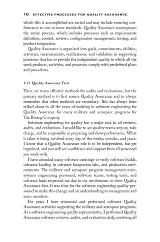 10 EFFECTIVE PROCESSES FOR QUALIT Y ASSURANCE
which this is accomplished are varied and may include ensuring con-
formance to one or more standards. Quality Assurance encompasses
the entire process, which includes processes such as requirements
definition, control, reviews, configuration management, testing, and
product integration.
Quality Assurance is organized into goals, commitments, abilities,
activities, measurements, verifications, and validation in supporting
processes that has to provide the independent quality in which all the
work products, activities, and processes comply with predefined plans
and procedures.
1.13 
Quality Assurance First
There are many effective methods for audits and evaluations, but the
primary method is to first ensure Quality Assurance and to always
remember that other methods are secondary. This has always been
talked about in all the years of working in software engineering for
Quality Assurance for many military and aerospace programs for
The Boeing Company.
Software engineering for quality has a major task in all reviews,
audits, and evaluations. I would like to see quality teams step up, take
charge, and be responsible in preparing and show performance. What
it takes is being involved every day of the weeks, months, and years.
I know that a Quality Assurance role is to be independent, but get
ingrained, and you will see confidence and support from all personnel
you work with.
I have attended many software meetings to verify software builds,
software loading in software integration labs, and production envi-
ronments. The military and aerospace program management team,
systems engineering personnel, software teams, testing team, and
software leads respected me due to my involvement to show Quality
Assurance first. It was time for the software engineering quality per-
sonnel to make this change and an understanding to management and
team members.
For years I have witnessed and performed software Quality
Assurance activities supporting the military and aerospace programs.
As a software engineering quality representative, I performed Quality
Assurance software reviews, audits, and evaluation daily, involving all
 