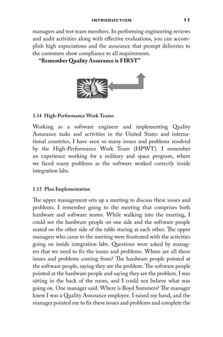 11
Introduction
managers and test team members. In performing engineering reviews
and audit activities along with effective evaluations, you can accom-
plish high expectations and the assurance that prompt deliveries to
the customers show compliance to all requirements.
“Remember Quality Assurance is FIRST”
1.14 
High-Performance Work Teams
Working as a software engineer and implementing Quality
­Assurance tasks and activities in the United States and interna-
tional countries, I have seen so many issues and problems resolved
by the High-Performance Work Team (HPWT). I remember
an ­
experience ­working for a military and space program, where
we faced many ­
problems as the software worked correctly inside
integration labs.
1.15 Plan Implementation
The upper management sets up a meeting to discuss these issues and
problems. I remember going to the meeting that comprises both
­
hardware and software teams. While walking into the meeting, I
could see the hardware people on one side and the software people
seated on the other side of the table staring at each other. The upper
managers who came to the meeting were frustrated with the activities
going on inside integration labs. Questions were asked by manag-
ers that we need to fix the issues and problems. Where are all these
issues and problems coming from? The hardware people pointed at
the software people, saying they are the problem. The software people
pointed at the hardware people and saying they are the problem. I was
sitting in the back of the room, and I could not believe what was
going on. One manager said: Where is Boyd Summers? The manager
knew I was a Quality Assurance employee. I raised my hand, and the
manager pointed me to fix these issues and problems and complete the
 