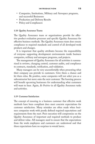 15
Introduction
• Companies, Institutions, Military and Aerospace programs,
and successful Businesses
• Production and Delivery Results
• Policy and Compliances
1.18 
Quality Assurance Teams
The Quality Assurance team or organizations provide for effec-
tive product evaluation processes and specific Quality Assurance for
effective business methods. The Quality Assurance team does ensure
compliance to required standards and control of all developed work
products and changes.
It is important that quality attributes become the responsibility
of everyone supporting development environments inside business
­
companies, military and aerospace programs, and projects.
The management of Quality Assurance for all activities is summa-
rized in reviews, changing control, customer audits, and compliance
to contracts, standards, verification, and validation.
Many managers can be very uncomfortable when presenting what
their company can provide to customers. Give them a chance and
let them relax. Be positive, some companies will not select you as a
subcontractor but move onto the next customer. The learning process
will benefit upcoming businesses for understanding what customers
will want to hear. Again, Be Positive in all Quality Assurance tasks
and activities.
1.19 Customer Satisfaction
The concept of ensuring to a business customer that effective work
methods have been compliant does meet concrete expectations for
customer satisfaction. Many mistakes are often made when busi-
ness companies work with poorly defined required expectations and
requirements from the start. Poor execution will compromise on the
Quality Assurance of important and required methods to produce
and deliver value. All managers need to ensure that the expectations
from the work employees and customers are understood and that
these expectations have no surprises to wreak havoc.
 