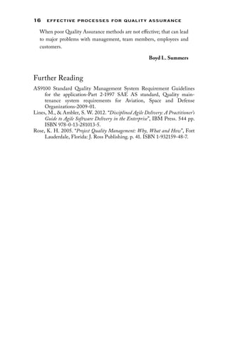 16 EFFECTIVE PROCESSES FOR QUALIT Y ASSURANCE
When poor Quality Assurance methods are not effective; that can lead
to major problems with management, team members, employees and
customers.
Boyd L. Summers
Further Reading
AS9100 Standard Quality Management System Requirement Guidelines
for the application-Part 2-1997 SAE AS standard, Quality main-
tenance system requirements for Aviation, Space and Defense
Organizations-2009-01.
Lines, M.,  Ambler, S. W. 2012. “Disciplined Agile Delivery: A Practitioner’s
Guide to Agile Software Delivery in the Enterprise”, IBM Press. 544 pp.
ISBN 978-0-13-281013-5.
Rose, K. H. 2005. “Project Quality Management: Why, What and How”, Fort
Lauderdale, Florida: J. Ross Publishing. p. 41. ISBN 1-932159-48-7.
 