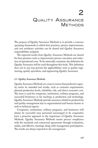 17
2
Quality Assurance
Methods
The purpose of Quality Assurance Methods is to provide a common
operating framework in which best practices, process improvements,
and cost avoidance activities can be shared and Quality Assurance
responsibilities assigned.
The expected results from Quality Assurance Methods are shared
for best practices such as improvement process execution and reduc-
tion of operational costs. To be internally consistent, the definition for
Quality Assurance will be used throughout this book. This definition
does not in any way prevent the applicabilities such as quality engi-
neering, quality specialists, and engineering Quality Assurance.
2.1 
Quality Assurance Methods
Quality Assurance Methods are a way to ensure that productive capac-
ity meets its intended end results, such as customer requirements,
planned production levels, reliability, risk, and direct economic cost.
The term is used for companies, institutions, military programs, and
successful businesses as far reaching as production and technology.
Quality Assurance Methods provide assurance related to productivity
and quality management due to organizational and human factors as
well as technical aspects.
Companies, institutions, military programs, and businesses will
always be successful once personnel encouraged to be cooperative
have a proactive approach to the importance of Quality Assurance
Methods. Quality Assurance Methods ensure process compliance
with the standards and contractual agreements through evaluations,
audits, and effective meetings along with management participation.
The results are always reported to the management.
 