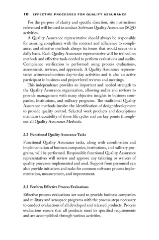 18 EFFECTIVE PROCESSES FOR QUALIT Y ASSURANCE
For the purpose of clarity and specific direction, site instructions
referenced will be used to conduct Software Quality Assurance (SQA)
activities.
A Quality Assurance representative should always be responsible
for assuring compliance with the contract and adherence to compli-
ance, and effective methods always fix issues that would occur on a
daily basis. Each Quality Assurance representative will be trained on
methods and effective tools needed to perform evaluations and audits.
Compliance verification is performed using process evaluations,
assessments, reviews, and appraisals. A Quality Assurance represen-
tative witnesses/monitors day-to-day activities and is also an active
participant in business and project-level reviews and meetings.
This independence provides an important and needed strength to
the Quality Assurance organization, allowing audits and reviews to
provide management with many objective insights to business com-
panies, institutions, and military programs. The traditional Quality
Assurance methods involve the identification of design/development
to provide quality control. Selected work products and descriptions
maintain traceability of those life cycles and are key points through-
out all Quality Assurance Methods.
2.2 
Functional Quality Assurance Tasks
Functional Quality Assurance tasks, along with coordination and
implementation of business companies, institutions, and military pro-
grams, will be performed. Responsible functional Quality Assurance
representatives will review and approve any tailoring or waivers of
quality processes implemented and used. Support from personnel can
also provide initiatives and tasks for common software process imple-
mentation, measurement, and improvement.
2.3 
Perform Effective Process Evaluations
Effective process evaluations are used to provide business companies
and military and aerospace programs with the process steps necessary
to conduct evaluations of all developed and released products. Process
evaluations ensure that all products meet its specified requirements
and are accomplished through various activities.
 