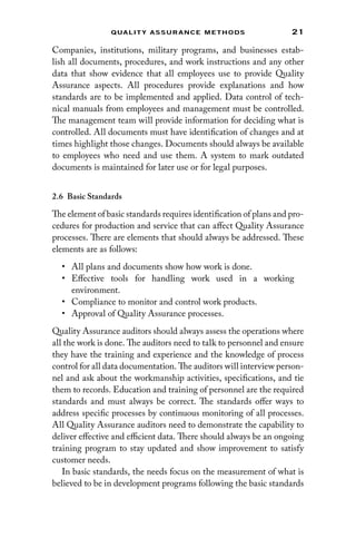 21
Qualit y Assurance Methods
Companies, institutions, military programs, and businesses estab-
lish all documents, procedures, and work instructions and any other
data that show evidence that all employees use to provide Quality
Assurance aspects. All procedures provide explanations and how
standards are to be implemented and applied. Data control of tech-
nical manuals from employees and management must be controlled.
The management team will provide information for deciding what is
controlled. All documents must have identification of changes and at
times highlight those changes. Documents should always be available
to employees who need and use them. A system to mark outdated
documents is maintained for later use or for legal purposes.
2.6 Basic Standards
The element of basic standards requires identification of plans and pro-
cedures for production and service that can affect Quality Assurance
processes. There are elements that should always be addressed. These
elements are as follows:
• All plans and documents show how work is done.
• Effective tools for handling work used in a working
environment.
• Compliance to monitor and control work products.
• Approval of Quality Assurance processes.
Quality Assurance auditors should always assess the operations where
all the work is done. The auditors need to talk to personnel and ensure
they have the training and experience and the knowledge of process
control for all data documentation. The auditors will interview person-
nel and ask about the workmanship activities, specifications, and tie
them to records. Education and training of personnel are the required
standards and must always be correct. The standards offer ways to
address specific processes by continuous monitoring of all processes.
All Quality Assurance auditors need to demonstrate the capability to
deliver effective and efficient data. There should always be an ongoing
training program to stay updated and show improvement to satisfy
customer needs.
In basic standards, the needs focus on the measurement of what is
believed to be in development programs following the basic standards
 