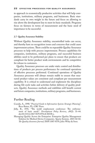 22 EFFECTIVE PROCESSES FOR QUALIT Y ASSURANCE
to approach in economically productive activities that will help com-
panies, institutions, military programs, and businesses. Basic stan-
dards carry its own weight in the future and focus on allowing to
rise above the development line to meet its basic standards. Programs
focus on fairness in terms of measurement and the basic need of
importance to be successful.
2.7 
Quality Assurance Stability
Without Quality Assurance stability, uncontrolled tasks can occur,
and thereby have no recognition issues and concerns that could cause
improvement actions. There could be no repeatable Quality Assurance
processes to help with process improvement. Process capabilities for
companies, institutions, military programs, and successful business
abilities need to be performed per plans to ensure that products are
compliant for better product work environments and be competitive
for release to customers.
Quality Assurance processes are under static control and distribu-
tions of products per process performance for continued operations
of effective processes performed. Continued operations of Quality
Assurance processes will always remain stable to ensure that mea-
sured product values are consistent and compliant per measurement
capability. It is critical to understand and implement the disciplines
during life-cycle tasks and activities before delivery of quality prod-
ucts. Quality Assurance methods and stabilities will ­
benefit current
and future companies, institutions, military programs, and businesses.
Further Reading
Cassidy, A., 1998. “Practical Guide to Information Systems Strategic Planning”,
Boca Raton, FL: CRC Press.
Jolly, R., 1976. “The world employment conference: The enthrone-
ment of basic needs”. Development Policy Review, A9(2): 31–44.
doi:10.1111/j.1467-7679.1976.tb 00338.x.
Managing Quality Across the Enterprise: Enterprise Quality Management
Solution for Medical Device Companies. Sparta Systems. 2015-02-02.
The Quality Assurance Journal, ISSN 1087-8378, John Wiley  Sons.
 