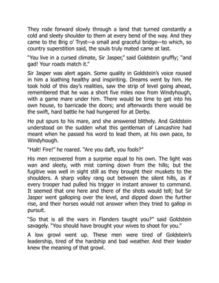 They rode forward slowly through a land that turned constantly a
cold and sleety shoulder to them at every bend of the way. And they
came to the Brig o’ Tryst—a small and graceful bridge—to which, so
country superstition said, the souls truly mated came at last.
“You live in a cursed climate, Sir Jasper,” said Goldstein gruffly; “and
gad! Your roads match it.”
Sir Jasper was alert again. Some quality in Goldstein’s voice roused
in him a loathing healthy and inspiriting. Dreams went by him. He
took hold of this day’s realities, saw the strip of level going ahead,
remembered that he was a short five miles now from Windyhough,
with a game mare under him. There would be time to get into his
own house, to barricade the doors; and afterwards there would be
the swift, hard battle he had hungered for at Derby.
He put spurs to his mare, and she answered blithely. And Goldstein
understood on the sudden what this gentleman of Lancashire had
meant when he passed his word to lead them, at his own pace, to
Windyhough.
“Halt! Fire!” he roared. “Are you daft, you fools?”
His men recovered from a surprise equal to his own. The light was
wan and sleety, with mist coming down from the hills; but the
fugitive was well in sight still as they brought their muskets to the
shoulders. A sharp volley rang out between the silent hills, as if
every trooper had pulled his trigger in instant answer to command.
It seemed that one here and there of the shots would tell; but Sir
Jasper went galloping over the level, and dipped down the further
rise, and their horses would not answer when they tried to gallop in
pursuit.
“So that is all the wars in Flanders taught you?” said Goldstein
savagely. “You should have brought your wives to shoot for you.”
A low growl went up. These men were tired of Goldstein’s
leadership, tired of the hardship and bad weather. And their leader
knew the meaning of that growl.
 