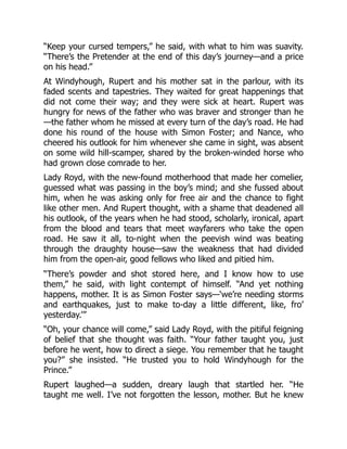 “Keep your cursed tempers,” he said, with what to him was suavity.
“There’s the Pretender at the end of this day’s journey—and a price
on his head.”
At Windyhough, Rupert and his mother sat in the parlour, with its
faded scents and tapestries. They waited for great happenings that
did not come their way; and they were sick at heart. Rupert was
hungry for news of the father who was braver and stronger than he
—the father whom he missed at every turn of the day’s road. He had
done his round of the house with Simon Foster; and Nance, who
cheered his outlook for him whenever she came in sight, was absent
on some wild hill-scamper, shared by the broken-winded horse who
had grown close comrade to her.
Lady Royd, with the new-found motherhood that made her comelier,
guessed what was passing in the boy’s mind; and she fussed about
him, when he was asking only for free air and the chance to fight
like other men. And Rupert thought, with a shame that deadened all
his outlook, of the years when he had stood, scholarly, ironical, apart
from the blood and tears that meet wayfarers who take the open
road. He saw it all, to-night when the peevish wind was beating
through the draughty house—saw the weakness that had divided
him from the open-air, good fellows who liked and pitied him.
“There’s powder and shot stored here, and I know how to use
them,” he said, with light contempt of himself. “And yet nothing
happens, mother. It is as Simon Foster says—‘we’re needing storms
and earthquakes, just to make to-day a little different, like, fro’
yesterday.’”
“Oh, your chance will come,” said Lady Royd, with the pitiful feigning
of belief that she thought was faith. “Your father taught you, just
before he went, how to direct a siege. You remember that he taught
you?” she insisted. “He trusted you to hold Windyhough for the
Prince.”
Rupert laughed—a sudden, dreary laugh that startled her. “He
taught me well. I’ve not forgotten the lesson, mother. But he knew
 