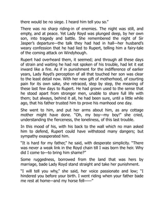 there would be no siege. I heard him tell you so.”
There was no sharp riding-in of enemies. The night was still, and
empty, and at peace. Yet Lady Royd was plunged deep, by her own
son, into tragedy and battle. She remembered the night of Sir
Jasper’s departure—the talk they had had in hall—her husband’s
weary confession that he had lied to Rupert, telling him a fairy-tale
of the coming attack on Windyhough.
Rupert had overheard them, it seemed; and through all these days
of strain and waiting he had not spoken of his trouble, had let it eat
inward like a fire. As if in punishment for the indifference of earlier
years, Lady Royd’s perception of all that touched her son was clear
to the least detail now. With her new gift of motherhood, of courting
pain for its own sake, she retraced, step by step, the meaning of
these last few days to Rupert. He had grown used to the sense that
he stood apart from stronger men, unable to share full life with
them; but always, behind it all, he had been sure, until a little while
ago, that his father trusted him to prove his manhood one day.
She went to him, and put her arms about him, as any cottage
mother might have done. “Oh, my boy—my boy!” she cried,
understanding the fierceness, the loneliness, of this last trouble.
In this mood of his, with his back to the wall which no man asked
him to defend, Rupert could have withstood many dangers; but
sympathy exasperated him.
“It is hard for my father,” he said, with desperate simplicity. “There
was never a weak link in the Royd chain till I was born the heir. Why
did I come to—to bring him shame?”
Some ruggedness, borrowed from the land that was hers by
marriage, bade Lady Royd stand straight and take her punishment.
“I will tell you why,” she said, her voice passionate and low; “I
hindered you before your birth. I went riding when your father bade
me rest at home—and my horse fell——”
 