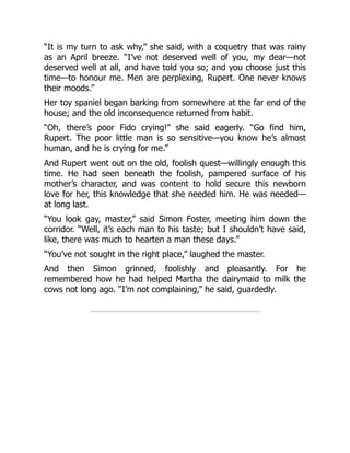 “It is my turn to ask why,” she said, with a coquetry that was rainy
as an April breeze. “I’ve not deserved well of you, my dear—not
deserved well at all, and have told you so; and you choose just this
time—to honour me. Men are perplexing, Rupert. One never knows
their moods.”
Her toy spaniel began barking from somewhere at the far end of the
house; and the old inconsequence returned from habit.
“Oh, there’s poor Fido crying!” she said eagerly. “Go find him,
Rupert. The poor little man is so sensitive—you know he’s almost
human, and he is crying for me.”
And Rupert went out on the old, foolish quest—willingly enough this
time. He had seen beneath the foolish, pampered surface of his
mother’s character, and was content to hold secure this newborn
love for her, this knowledge that she needed him. He was needed—
at long last.
“You look gay, master,” said Simon Foster, meeting him down the
corridor. “Well, it’s each man to his taste; but I shouldn’t have said,
like, there was much to hearten a man these days.”
“You’ve not sought in the right place,” laughed the master.
And then Simon grinned, foolishly and pleasantly. For he
remembered how he had helped Martha the dairymaid to milk the
cows not long ago. “I’m not complaining,” he said, guardedly.
 