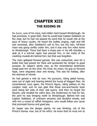 CHAPTER XIII
THE RIDING IN
Sir Jasper, sure of his mare, had ridden hard toward Windyhough. He
had promised, in good faith, that he would lead Captain Goldstein on
the road, but he had not passed his word that he would ride at the
pace of heavy cavalry. He heard the bullets singing, right and left
and overhead, after Goldstein’s call to fire; but the lean, hill-bred
mare was going swiftly under him, and it was only five miles home
to Windyhough. There had been a sharp pain in his left shoulder, a
stab as if a red-hot rapier had pierced him, in the midst of the
crackling musket-din behind him; but that was forgotten.
The mare galloped forward gamely. She was untouched, save for a
bullet that had grazed her flank and quickened her temper to good
purpose. Sir Jasper’s spirits rose, as the remembered landmarks
swept past him on the wind. His mind, his vision, his grip on forward
hope, were singularly clear and strong. This was his holiday, after
the sickness of retreat.
He had gained a mile by now. His pursuers, riding jaded horses,
were out of sight and hearing behind the hump of Haggart Rise. He
remembered, once again, the Prince’s figure, riding solitary on the
Langton road; and he was glad that these one-and-twenty louts
were being led wide of their real quarry. And then he forgot the
Stuarts, and recalled his wife’s face, the tenderness he had for her,
the peril he was bringing north to Windyhough. Behind him was
Captain Goldstein, of unknown ancestry and doubtful morals, and
with him a crowd of raffish foreigners, who would follow any cause
that promised licence and good pay.
Sir Jasper saw the danger plainly. He was thinking, not of the
Prince’s honour now, but of his wife’s. He knew that he must win to
 