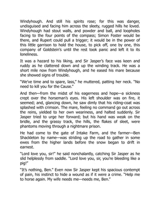Windyhough. And still his spirits rose; for this was danger,
undisguised and facing him across the sleety, rugged hills he loved.
Windyhough had stout walls, and powder and ball, and loopholes
facing to the four points of the compass; Simon Foster would be
there, and Rupert could pull a trigger; it would be in the power of
this little garrison to hold the house, to pick off, one by one, this
company of Goldstein’s until the rest took panic and left it to its
loneliness.
It was a hazard to his liking, and Sir Jasper’s face was keen and
ruddy as he clattered down and up the winding track. He was a
short mile now from Windyhough, and he eased his mare because
she showed signs of trouble.
“We’ve time and to spare, lass,” he muttered, patting her neck. “No
need to kill you for the Cause.”
And then—from the midst of his eagerness and hope—a sickness
crept over the horseman’s eyes. His left shoulder was on fire, it
seemed; and, glancing down, he saw dimly that his riding-coat was
splashed with crimson. The mare, feeling no command go out across
the reins, yielded to her own weariness, and halted suddenly. Sir
Jasper tried to urge her forward; but his hand was weak on the
bridle, and the grassy track, the hills, the flakes of sleet, were
phantoms moving through a nightmare prison.
He had come to the gate of Intake Farm, and the farmer—Ben
Shackleton by name—was striding up the road to gather in some
ewes from the higher lands before the snow began to drift in
earnest.
“Lord love you, sir!” he said nonchalantly, catching Sir Jasper as he
slid helplessly from saddle. “Lord love you, sir, you’re bleeding like a
pig!”
“It’s nothing, Ben.” Even now Sir Jasper kept his spacious contempt
of pain, his instinct to hide a wound as if it were a crime. “Help me
to horse again. My wife needs me—needs me, Ben.”
 