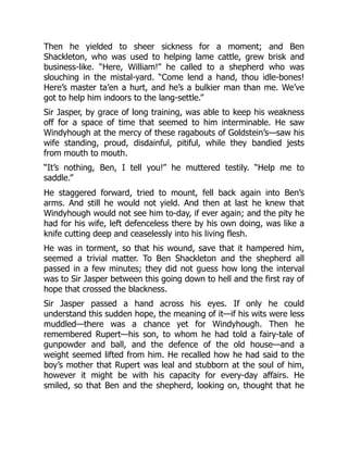 Then he yielded to sheer sickness for a moment; and Ben
Shackleton, who was used to helping lame cattle, grew brisk and
business-like. “Here, William!” he called to a shepherd who was
slouching in the mistal-yard. “Come lend a hand, thou idle-bones!
Here’s master ta’en a hurt, and he’s a bulkier man than me. We’ve
got to help him indoors to the lang-settle.”
Sir Jasper, by grace of long training, was able to keep his weakness
off for a space of time that seemed to him interminable. He saw
Windyhough at the mercy of these ragabouts of Goldstein’s—saw his
wife standing, proud, disdainful, pitiful, while they bandied jests
from mouth to mouth.
“It’s nothing, Ben, I tell you!” he muttered testily. “Help me to
saddle.”
He staggered forward, tried to mount, fell back again into Ben’s
arms. And still he would not yield. And then at last he knew that
Windyhough would not see him to-day, if ever again; and the pity he
had for his wife, left defenceless there by his own doing, was like a
knife cutting deep and ceaselessly into his living flesh.
He was in torment, so that his wound, save that it hampered him,
seemed a trivial matter. To Ben Shackleton and the shepherd all
passed in a few minutes; they did not guess how long the interval
was to Sir Jasper between this going down to hell and the first ray of
hope that crossed the blackness.
Sir Jasper passed a hand across his eyes. If only he could
understand this sudden hope, the meaning of it—if his wits were less
muddled—there was a chance yet for Windyhough. Then he
remembered Rupert—his son, to whom he had told a fairy-tale of
gunpowder and ball, and the defence of the old house—and a
weight seemed lifted from him. He recalled how he had said to the
boy’s mother that Rupert was leal and stubborn at the soul of him,
however it might be with his capacity for every-day affairs. He
smiled, so that Ben and the shepherd, looking on, thought that he
 
