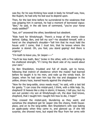 was fey; for he was thinking how weak in body he himself was, how,
like Rupert, he had only his leal soul to depend upon.
Then, for the last time before he surrendered to the weakness that
was gripping him in earnest, he had a moment of borrowed vigour.
“Ben,” he said, in the old tone of command, “you’ve your horse
ready saddled?”
“Aye, sir!” answered the other, bewildered but obedient.
“Ride hard for Windyhough. There’s a troop of the enemy close
behind. Gallop, Ben, and tell my son”—he steadied himself, with a
hand on the shepherd’s shoulder—“tell him that he must hold the
house until I come, that I trust him, that he knows where the
powder is stored. Oh, you fool, you stand gaping! And there is
urgency.”
“I’m loath to leave you, Sir Jasper——”
“You’ll be less loath, Ben,” broke in the other, with a fine rallying to
his shattered strength, “if I bring the blunt side of my sword about
your ears.”
So Ben Shackleton, troubled and full of doubt, got to horse,
following that instinct of obedience which the master had learned
before he taught it to his men, and rode up the windy track. Sir
Jasper, when he had seen him top the rise and disappear in the
yellow, dreary haze, leaned heavily against the shepherd.
“Now for the lang-settle, since needs must,” he said, with a last bid
for gaiety. “I can cross the mistal-yard, I think, with a little help. So,
shepherd! It heaves like a ship in storm; it heaves, I tell you; but my
son out yonder—my son at Windyhough—oh, the dear God knows,
shepherd, that I taught him—taught him how to die, I hope!”
They crossed the mistal-yard, blundering as they went; and
somehow the shepherd got Sir Jasper into the cheery, firelit house-
place, and on to the lang-settle. Ben Shackleton’s wife was baking
an apple-pasty when they came in, and glanced up. If she felt
surprise, she showed none, but wiped the flour from her arms with
 