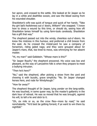 her apron, and crossed to the settle. She looked at Sir Jasper as he
lay in a white and deathlike swoon, and saw the blood oozing from
his wounded shoulder.
Shackleton’s wife was quick of tongue and quick of her hands. “Take
thy girt lad’s foolishness out o’ doors, William!” she snapped. “I know
how to dress a wound by this time, or should do, seeing how oft
Shackleton lames himself by using farm-tools carelessly. Shackleton
has a gift that way.”
The shepherd passed out into the windy, cheerless out-o’-doors. He
knew the mistress in this humour, and preferred a chill breeze from
the east. As he crossed the mistal-yard he saw a company of
horsemen, riding jaded nags; and they were grouped about Sir
Jasper’s mare, that, too tired to move, was whinnying for her absent
master.
“Hi, my man!” said Goldstein. “Whose mare is this?”
“Sir Jasper Royd’s,” the shepherd answered. His voice was low and
pleasant, as the way of Lancashire folk is when they prepare to meet
a bullying intrusion.
“Then he’s here?”
“No,” said the shepherd, after picking a straw from the yard and
chewing it with bucolic, grave simplicity. “No. Sir Jasper changed
horses here, and rode for Windyhough.”
“How far away?”
The shepherd thought of Sir Jasper, lying yonder on the lang-settle.
He was touched, in some queer way, by the master’s gallantry in the
dark hour of retreat. He was so moved that he was brought, against
his will, to tell a lie and stick to it.
“Oh, six mile or so, as the crow flies—more by road,” he said
nonchalantly. “Ye’d best be getting forrard, if ye want to win there by
nightfall.”
 