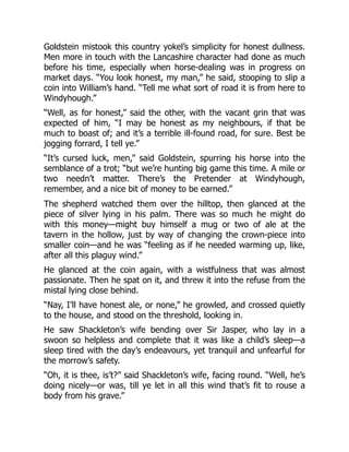Goldstein mistook this country yokel’s simplicity for honest dullness.
Men more in touch with the Lancashire character had done as much
before his time, especially when horse-dealing was in progress on
market days. “You look honest, my man,” he said, stooping to slip a
coin into William’s hand. “Tell me what sort of road it is from here to
Windyhough.”
“Well, as for honest,” said the other, with the vacant grin that was
expected of him, “I may be honest as my neighbours, if that be
much to boast of; and it’s a terrible ill-found road, for sure. Best be
jogging forrard, I tell ye.”
“It’s cursed luck, men,” said Goldstein, spurring his horse into the
semblance of a trot; “but we’re hunting big game this time. A mile or
two needn’t matter. There’s the Pretender at Windyhough,
remember, and a nice bit of money to be earned.”
The shepherd watched them over the hilltop, then glanced at the
piece of silver lying in his palm. There was so much he might do
with this money—might buy himself a mug or two of ale at the
tavern in the hollow, just by way of changing the crown-piece into
smaller coin—and he was “feeling as if he needed warming up, like,
after all this plaguy wind.”
He glanced at the coin again, with a wistfulness that was almost
passionate. Then he spat on it, and threw it into the refuse from the
mistal lying close behind.
“Nay, I’ll have honest ale, or none,” he growled, and crossed quietly
to the house, and stood on the threshold, looking in.
He saw Shackleton’s wife bending over Sir Jasper, who lay in a
swoon so helpless and complete that it was like a child’s sleep—a
sleep tired with the day’s endeavours, yet tranquil and unfearful for
the morrow’s safety.
“Oh, it is thee, is’t?” said Shackleton’s wife, facing round. “Well, he’s
doing nicely—or was, till ye let in all this wind that’s fit to rouse a
body from his grave.”
 