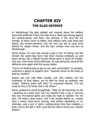 CHAPTER XIV
THE GLAD DEFENCE
At Windyhough the gale sobbed and moaned about the leafless
trees that sheltered it from the high moors. Sleet was driving against
the window-panes, and there was promise, if the wind did not
change, of heavy snow to follow. And indoors were Lady Royd and
Nance, the women-servants, and the men too old to carry arms
behind Sir Jasper—these, and the lean scholar who was heir to
Windyhough.
Simon Foster—he who had carried a pike in the ’15 Rising, and felt
himself the watch-dog here—had been moving restlessly up and
down all day, like a faithful hound whose scent is quick for trouble.
And now, near three of the afternoon, he was going the round of the
defences once again with the young master.
“You’re not looking just as gay as you were yesternight,” he growled,
snatching a glance at Rupert’s face. “Summat amiss wi’ the Faith ye
hold by, master?”
Rupert was sick with bitter trouble, sick with inaction and the
frustration of long hopes; yet he held his head up suddenly and
smiled. “Nothing amiss with that,” he answered cheerily. “I’m too
weak to carry it at times, that is all, Simon.”
Simon stroked his cheek thoughtfully. “Well, it’s all moonshine to me
—speaking as a plain man; but I’ve noticed it has a way o’ carrying
folk over five-barred gates and walls too high to clamber. For my
part, I’m weary, dead weary; and I see naught before us, master,
save a heavy snow-storm coming, and women blanketing us wi’
whimsies, and a sort o’ silent, nothing-doing time that maddens a
body. You’ve the gift o’ faith—just tell me what it shows you, Maister
Rupert.”
 