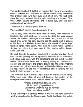 The master laughed. It tickled his humour that he, who was wading
deep in sickness and disillusion, should be asked for help in need by
this grizzled elder, who had loved and pitied him, who had tried,
these last days, to teach him the right handling of a musket. “Just
this, Simon—square shoulders, and a quick eye, and the day’s
routine ahead. What else?”
“Then faith is a soldier’s game, after all.”
“Yes, a soldier’s game,” Rupert answered dryly.
And so they went forward from room to room, from loophole to
loophole, that cast slant, grey eyes on the sleet that was blowing
across the troubled moonlight out of doors. And, at the end of the
round, after Simon had gone down to see if he could catch a glimpse
of Martha in the kitchen, Rupert heard the sound of spinet keys,
touched lightly from below. And then he heard Nance Demaine
singing the ballads that were dear to him, and a sudden hunger
came upon him.
He went down to the parlour, stood silent in the doorway. Lady Royd
was upstairs, putting her toy spaniel to bed with much ceremony;
and Nance was alone with the candlelight and the faded rose-leaf
scents. With ache of heart, with a longing strong and troublesome,
he saw the trim figure, the orderly brown hair, the whole fragrant
person of this girl who was singing loyal ballads—this girl who kept
his feet steady up the hills of endeavour, and of longing for the
battle that did not come his way.
And the mood took Nance to sing a ballad of the last Stuart Rising,
thirty years ago, when all was lost because the leaders of the
enterprise were weaker than the men who rode behind them.
“There’s a lonely tryst to keep, wife,
All for the King’s good health.
God knows, when we two bid farewell
I give him all my wealth.”
It was the song of a cavalier, written to his wife the night before he
went to execution for the Stuart’s sake. And it had lived, this ballad,
 