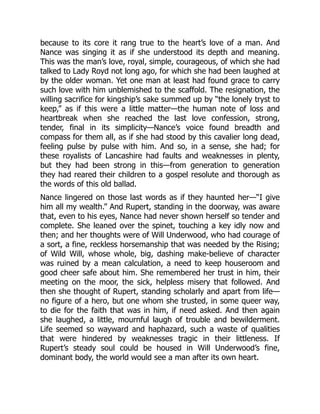 because to its core it rang true to the heart’s love of a man. And
Nance was singing it as if she understood its depth and meaning.
This was the man’s love, royal, simple, courageous, of which she had
talked to Lady Royd not long ago, for which she had been laughed at
by the older woman. Yet one man at least had found grace to carry
such love with him unblemished to the scaffold. The resignation, the
willing sacrifice for kingship’s sake summed up by “the lonely tryst to
keep,” as if this were a little matter—the human note of loss and
heartbreak when she reached the last love confession, strong,
tender, final in its simplicity—Nance’s voice found breadth and
compass for them all, as if she had stood by this cavalier long dead,
feeling pulse by pulse with him. And so, in a sense, she had; for
these royalists of Lancashire had faults and weaknesses in plenty,
but they had been strong in this—from generation to generation
they had reared their children to a gospel resolute and thorough as
the words of this old ballad.
Nance lingered on those last words as if they haunted her—“I give
him all my wealth.” And Rupert, standing in the doorway, was aware
that, even to his eyes, Nance had never shown herself so tender and
complete. She leaned over the spinet, touching a key idly now and
then; and her thoughts were of Will Underwood, who had courage of
a sort, a fine, reckless horsemanship that was needed by the Rising;
of Wild Will, whose whole, big, dashing make-believe of character
was ruined by a mean calculation, a need to keep houseroom and
good cheer safe about him. She remembered her trust in him, their
meeting on the moor, the sick, helpless misery that followed. And
then she thought of Rupert, standing scholarly and apart from life—
no figure of a hero, but one whom she trusted, in some queer way,
to die for the faith that was in him, if need asked. And then again
she laughed, a little, mournful laugh of trouble and bewilderment.
Life seemed so wayward and haphazard, such a waste of qualities
that were hindered by weaknesses tragic in their littleness. If
Rupert’s steady soul could be housed in Will Underwood’s fine,
dominant body, the world would see a man after its own heart.
 