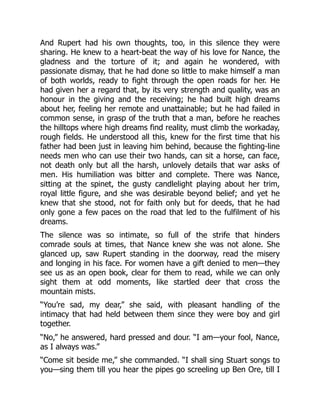 And Rupert had his own thoughts, too, in this silence they were
sharing. He knew to a heart-beat the way of his love for Nance, the
gladness and the torture of it; and again he wondered, with
passionate dismay, that he had done so little to make himself a man
of both worlds, ready to fight through the open roads for her. He
had given her a regard that, by its very strength and quality, was an
honour in the giving and the receiving; he had built high dreams
about her, feeling her remote and unattainable; but he had failed in
common sense, in grasp of the truth that a man, before he reaches
the hilltops where high dreams find reality, must climb the workaday,
rough fields. He understood all this, knew for the first time that his
father had been just in leaving him behind, because the fighting-line
needs men who can use their two hands, can sit a horse, can face,
not death only but all the harsh, unlovely details that war asks of
men. His humiliation was bitter and complete. There was Nance,
sitting at the spinet, the gusty candlelight playing about her trim,
royal little figure, and she was desirable beyond belief; and yet he
knew that she stood, not for faith only but for deeds, that he had
only gone a few paces on the road that led to the fulfilment of his
dreams.
The silence was so intimate, so full of the strife that hinders
comrade souls at times, that Nance knew she was not alone. She
glanced up, saw Rupert standing in the doorway, read the misery
and longing in his face. For women have a gift denied to men—they
see us as an open book, clear for them to read, while we can only
sight them at odd moments, like startled deer that cross the
mountain mists.
“You’re sad, my dear,” she said, with pleasant handling of the
intimacy that had held between them since they were boy and girl
together.
“No,” he answered, hard pressed and dour. “I am—your fool, Nance,
as I always was.”
“Come sit beside me,” she commanded. “I shall sing Stuart songs to
you—sing them till you hear the pipes go screeling up Ben Ore, till I
 