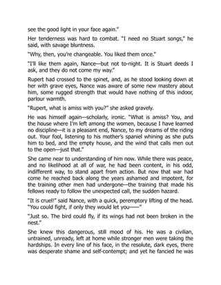 see the good light in your face again.”
Her tenderness was hard to combat. “I need no Stuart songs,” he
said, with savage bluntness.
“Why, then, you’re changeable. You liked them once.”
“I’ll like them again, Nance—but not to-night. It is Stuart deeds I
ask, and they do not come my way.”
Rupert had crossed to the spinet, and, as he stood looking down at
her with grave eyes, Nance was aware of some new mastery about
him, some rugged strength that would have nothing of this indoor,
parlour warmth.
“Rupert, what is amiss with you?” she asked gravely.
He was himself again—scholarly, ironic. “What is amiss? You, and
the house where I’m left among the women, because I have learned
no discipline—it is a pleasant end, Nance, to my dreams of the riding
out. Your fool, listening to his mother’s spaniel whining as she puts
him to bed, and the empty house, and the wind that calls men out
to the open—just that.”
She came near to understanding of him now. While there was peace,
and no likelihood at all of war, he had been content, in his odd,
indifferent way, to stand apart from action. But now that war had
come he reached back along the years ashamed and impotent, for
the training other men had undergone—the training that made his
fellows ready to follow the unexpected call, the sudden hazard.
“It is cruel!” said Nance, with a quick, peremptory lifting of the head.
“You could fight, if only they would let you——”
“Just so. The bird could fly, if its wings had not been broken in the
nest.”
She knew this dangerous, still mood of his. He was a civilian,
untrained, unready, left at home while stronger men were taking the
hardships. In every line of his face, in the resolute, dark eyes, there
was desperate shame and self-contempt; and yet he fancied he was
 