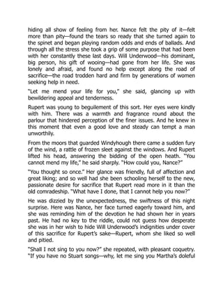 hiding all show of feeling from her. Nance felt the pity of it—felt
more than pity—found the tears so ready that she turned again to
the spinet and began playing random odds and ends of ballads. And
through all the stress she took a grip of some purpose that had been
with her constantly these last days. Will Underwood—his dominant,
big person, his gift of wooing—had gone from her life. She was
lonely and afraid, and found no help except along the road of
sacrifice—the road trodden hard and firm by generations of women
seeking help in need.
“Let me mend your life for you,” she said, glancing up with
bewildering appeal and tenderness.
Rupert was young to beguilement of this sort. Her eyes were kindly
with him. There was a warmth and fragrance round about the
parlour that hindered perception of the finer issues. And he knew in
this moment that even a good love and steady can tempt a man
unworthily.
From the moors that guarded Windyhough there came a sudden fury
of the wind, a rattle of frozen sleet against the windows. And Rupert
lifted his head, answering the bidding of the open heath. “You
cannot mend my life,” he said sharply. “How could you, Nance?”
“You thought so once.” Her glance was friendly, full of affection and
great liking; and so well had she been schooling herself to the new,
passionate desire for sacrifice that Rupert read more in it than the
old comradeship. “What have I done, that I cannot help you now?”
He was dizzied by the unexpectedness, the swiftness of this night
surprise. Here was Nance, her face turned eagerly toward him, and
she was reminding him of the devotion he had shown her in years
past. He had no key to the riddle, could not guess how desperate
she was in her wish to hide Will Underwood’s indignities under cover
of this sacrifice for Rupert’s sake—Rupert, whom she liked so well
and pitied.
“Shall I not sing to you now?” she repeated, with pleasant coquetry.
“If you have no Stuart songs—why, let me sing you Martha’s doleful
 