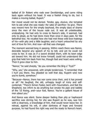 ballad of Sir Robert who rode over Devilsbridge, and came riding
back again without his head. It was a foolish thing to do, but it
makes a moving ballad, Rupert.”
Her mood would not be denied. Tender, gay, elusive, she tempted
him to ask what she was ready—for sake of sacrifice—to give. There
was reward here for the empty boyhood, the empty days of shame
since the men of the house rode out. It was all unbelievable,
unsteadying. He had only to cross to Nance’s side, it seemed, had
only to plead, as he had done more than once in days past, for the
betrothal kiss. He recalled how she had met these wild love-makings
of his—with pity and a little laughter, and a heart untouched by any
sort of love for him. And now—all that was changed.
The moment seemed long in passing. Within reach there was Nance,
desirable beyond any speech of his to tell; and yet he could not
cross to her. It was as if a sword divided them, with its keen edge
set toward him. He did not know himself, could not understand the
grip that held him back from her, though feet and heart were willing.
Then it grew clear to him.
“Nance,” he said sharply, “do you remember the Brig o’ Tryst?”
“Why, yes,” she answered, with simple tenderness. “I remember that
I hurt you there. You pleaded so well that day, Rupert—and now
you’re dumb, somehow.”
“Because—Nance, there has war come since then, and it has proved
us all.” He laughed, the old, unhappy laugh of irony and self-
contempt. “There’s Simon Foster, bent with rheumatism, and Nat the
Shepherd, too infirm to do anything but smoke his pipe and babble
of the ’15 Rising, and—your fool, Nance. You’ve a gallant house of
men about you.”
And Nance was silent. Some deeper feeling than pity or haphazard
sacrifice was stirring her, for she saw Rupert as he was, saw him
with a clearness, a knowledge of him, that would never leave her. In
retreat, against his will, in utter darkness of hope and forward
purpose, he had found the right way and the ready to Nance’s heart.
 