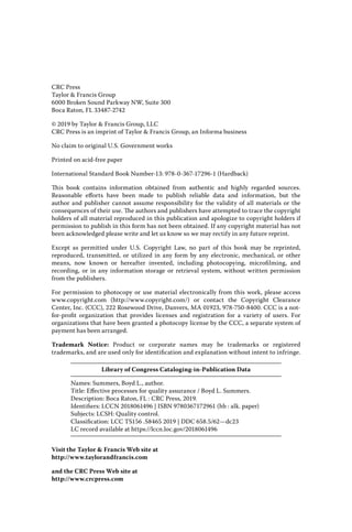 CRC Press
Taylor & Francis Group
6000 Broken Sound Parkway NW, Suite 300
Boca Raton, FL 33487-2742
© 2019 by Taylor & Francis Group, LLC
CRC Press is an imprint of Taylor & Francis Group, an Informa business
No claim to original U.S. Government works
Printed on acid-free paper
International Standard Book Number-13: 978-0-367-17296-1 (Hardback)
This book contains information obtained from authentic and highly regarded sources.
Reasonable efforts have been made to publish reliable data and information, but the
author and publisher cannot assume responsibility for the validity of all materials or the
­
consequences of their use. The authors and publishers have attempted to trace the copyright
holders of all material reproduced in this publication and apologize to copyright holders if
permission to publish in this form has not been obtained. If any copyright material has not
been acknowledged please write and let us know so we may rectify in any future reprint.
Except as permitted under U.S. Copyright Law, no part of this book may be reprinted,
­
reproduced, transmitted, or utilized in any form by any electronic, mechanical, or other
means, now known or hereafter invented, including photocopying, microfilming, and
recording, or in any information storage or retrieval system, without written permission
from the publishers.
For permission to photocopy or use material electronically from this work, please access
www.copyright.com (http://www.copyright.com/) or contact the Copyright Clearance
Center, Inc. (CCC), 222 Rosewood Drive, Danvers, MA 01923, 978-750-8400. CCC is a not-
for-profit organization that provides licenses and registration for a variety of users. For
organizations that have been granted a photocopy license by the CCC, a separate system of
payment has been arranged.
Trademark Notice: Product or corporate names may be trademarks or registered
­
trademarks, and are used only for identification and explanation without intent to infringe.
Library of Congress Cataloging‑in‑Publication Data
Names: Summers, Boyd L., author.
Title: Effective processes for quality assurance / Boyd L. Summers.
Description: Boca Raton, FL : CRC Press, 2019.
Identifiers: LCCN 2018061496 | ISBN 9780367172961 (hb : alk. paper)
Subjects: LCSH: Quality control.
Classification: LCC TS156 .S8465 2019 | DDC 658.5/62—dc23
LC record available at https://lccn.loc.gov/2018061496
Visit the Taylor & Francis Web site at
http://www.taylorandfrancis.com
and the CRC Press Web site at
http://www.crcpress.com
 