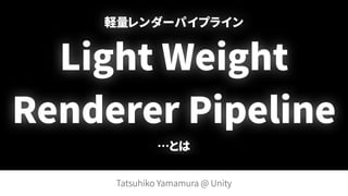 軽量レンダーパイプライン 
Light Weight
Renderer Pipeline 
…とは
Tatsuhiko Yamamura @ Unity
 