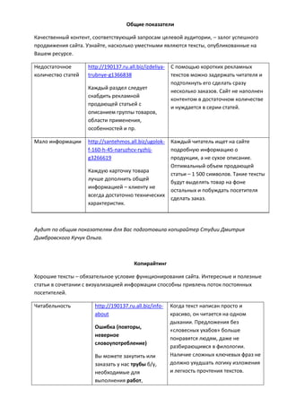 Общие показатели
Качественный контент, соответствующий запросам целевой аудитории, – залог успешного
продвижения сайта. Узнайте, насколько уместными являются тексты, опубликованные на
Вашем ресурсе.
Недостаточное
количество статей
http://190137.ru.all.biz/izdeliya-
trubnye-g1366838
Каждый раздел следует
снабдить рекламной
продающей статьей с
описанием группы товаров,
области применения,
особенностей и пр.
С помощью коротких рекламных
текстов можно задержать читателя и
подтолкнуть его сделать cразу
несколько заказов. Сайт не наполнен
контентом в достаточном количестве
и нуждается в серии статей.
Мало информации http://santehmos.all.biz/ugolok-
f-160-h-45-naruzhcv-ryzhij-
g3266619
Каждую карточку товара
лучше дополнить общей
информацией – клиенту не
всегда достаточно технических
характеристик.
Каждый читатель ищет на сайте
подробную информацию о
продукции, а не сухое описание.
Оптимальный объем продающей
статьи – 1 500 символов. Такие тексты
будут выделять товар на фоне
остальных и побуждать посетителя
сделать заказ.
Аудит по общим показателям для Вас подготовила копирайтер Студии Дмитрия
Димбровского Кучук Ольга.
Копирайтинг
Хорошие тексты – обязательное условие функционирования сайта. Интересные и полезные
статьи в сочетании с визуализацией информации способны привлечь поток постоянных
посетителей.
Читабельность http://190137.ru.all.biz/info-
about
Ошибка (повторы,
неверное
словоупотребление)
Вы можете закупить или
заказать у нас трубы б/у,
необходимые для
выполнения работ,
Когда текст написан просто и
красиво, он читается на одном
дыхании. Предложения без
«словесных ухабов» больше
понравятся людям, даже не
разбирающимся в филологии.
Наличие сложных ключевых фраз не
должно ухудшать логику изложения
и легкость прочтения текстов.
 