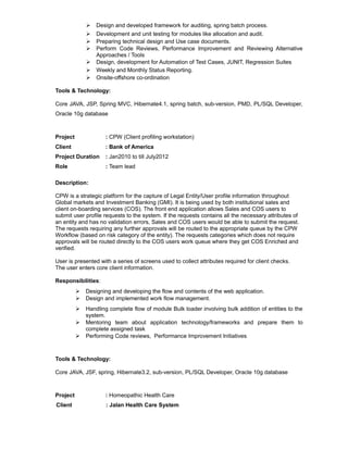  Design and developed framework for auditing, spring batch process.
 Development and unit testing for modules like allocation and audit.
 Preparing technical design and Use case documents.
 Perform Code Reviews, Performance Improvement and Reviewing Alternative
Approaches / Tools
 Design, development for Automation of Test Cases, JUNIT, Regression Suites
 Weekly and Monthly Status Reporting.
 Onsite-offshore co-ordination
Tools & Technology:
Core JAVA, JSP, Spring MVC, Hibernate4.1, spring batch, sub-version, PMD, PL/SQL Developer,
Oracle 10g database
Project : CPW (Client profiling workstation)
Client : Bank of America
Project Duration : Jan2010 to till July2012
Role : Team lead
Description:
CPW is a strategic platform for the capture of Legal Entity/User profile information throughout
Global markets and Investment Banking (GMI). It is being used by both institutional sales and
client on-boarding services (COS). The front end application allows Sales and COS users to
submit user profile requests to the system. If the requests contains all the necessary attributes of
an entity and has no validation errors, Sales and COS users would be able to submit the request.
The requests requiring any further approvals will be routed to the appropriate queue by the CPW
Workflow (based on risk category of the entity). The requests categories which does not require
approvals will be routed directly to the COS users work queue where they get COS Enriched and
verified.
User is presented with a series of screens used to collect attributes required for client checks.
The user enters core client information.
Responsibilities:
 Designing and developing the flow and contents of the web application.
 Design and implemented work flow management.
 Handling complete flow of module Bulk loader involving bulk addition of entities to the
system.
 Mentoring team about application technology/frameworks and prepare them to
complete assigned task
 Performing Code reviews, Performance Improvement Initiatives
Tools & Technology:
Core JAVA, JSF, spring, Hibernate3.2, sub-version, PL/SQL Developer, Oracle 10g database
Project : Homeopathic Health Care
Client : Jalan Health Care System
 