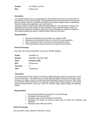 Duration : Jan 2009 to Jan 2010
Role : Project Lead
Description:
It is complete Health Care non surgical project in which patient may come for an inquiry which is
provided free of cost from the hospital. The patient fills the Inquiry form and sits with a doctor for a
brief consultation. After the consultation the patient may decide to register based on applicability.
There are modules like registration, cash, and inventory.
Assigning a doctor is done through Case Scheduling algorithm. This information is shown to the
receptionist who may also change the doctor assigned. There is Ailment module in which we
define generic Ailment and conditions. Doctors can use the Ailments from System for diagnosis
and prescribing Medicines based on Medical History, Data and information.
Responsibilities:
 Requirement Gathering, Documentation and creation of SRS
 Designing and developing the flow and contents of the web application.
 Owner of Ailments module, parameter and sub-parameter module
 Post Implementation Support, Bug Fixes and System Improvements
Tools & Technology:
Core JAVA, JSF, spring, Hibernate3.2, sub-version, MYSQL database
Project : TissuMine 3.0
Duration : May2008 –November 2008
Client : Genzyme (USA)
Role : Programmer
Team Size : 5
Role : Programmer
Description:
The overall purpose of this project is to develop a digital pathology solution for researchers to find
out new Trial drugs. The researchers can create business objects, hierarchy like studies, organ,
compounds & images. Users can create actual business objects based on the same. Other Users
can accesses these hierarchies and do tasks like creating study, loading images into the project
based on the permissions. Users can mark FOV, annotate image, analyze images and generate
reports.
Responsibilities:
 Requirements Gathering and creation of Low Level Design
 Developed the GUIs using GWT
 Developed Login module using GWT and Servlets.
 Developed and Design the business object layer to interact with database using
Hibernate
 Developed static HTML Documents.
Tools & Technology:
Core Java.GWT, Oracle, JBoss4.5, Hibernte3.2, Spring
 