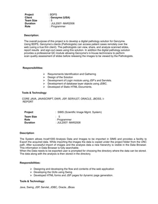 Project : BDPS
Client : Genzyme (USA)
Team Size : 5
Duration : JUL2007- MAR2008
Role : Programmer
Description:
The overall purpose of this project is to develop a digital pathology solution for Genzyme.
Using BDPS, Genzyme’s clients (Pathologists) can access patient cases remotely over the
web (using a true thin client). The pathologists can view, share, and analyze scanned slides,
report results and sign-out cases using this solution. In addition the digital pathology solution
provides a professional QC module allowing Genzyme's in-house technicians to perform
scan quality assessment of slides before releasing the images to be viewed by the Pathologists.
Responsibilities:
 Requirements Identification and Gathering
 Design of the Solution
 Development of Login module using JSP’s and Servlets.
 Development of database layer objects using JDBC.
 Developed of Static HTML Documents.
Tools & Technology:
CORE JAVA, JAVASCRIPT, DWR, JSP, SERVLET, ORACLE, JBOSS, I-
REPORT
Project : SIMS (Scientific Image Mgmt. System)
Team Size : 5
Role : Programmer
Duration : JUL2007- MAR2008
Description:
The System allows Incell1000 Analysis Data and Images to be imported in SIMS and provides a facility to
Export the acquired data. While importing the images the data is copied under the project folder from the UNC
path. After successful import of images and the analysis data a new hierarchy is visible in the Data Browser.
This information in Data Browser is fully searchable.
When the Data needs to be exported user is prompted for choosing the directory where the data can be stored.
The data along with the analysis is then stored in the directory.
Responsibilities:
 Designing and developing the flow and contents of the web application
 Developing the GUIs using Swing
 Developed HTML forms and JSP pages for dynamic page generation.
Tools & Technology:
Java, Swing, JSP, Servlet, JDBC, Oracle, JBoss
 