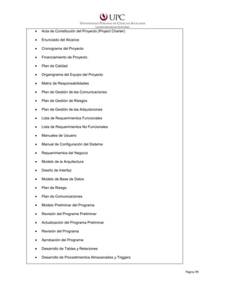•

Acta de Constitución del Proyecto (Project Charter)

•

Enunciado del Alcance

•

Cronograma del Proyecto

•

Financiamiento de Proyecto

•

Plan de Calidad

•

Organigrama del Equipo del Proyecto

•

Matriz de Responsabilidades

•

Plan de Gestión de las Comunicaciones

•

Plan de Gestión de Riesgos

•

Plan de Gestión de las Adquisiciones

•

Lista de Requerimientos Funcionales

•

Lista de Requerimientos No Funcionales

•

Manuales de Usuario

•

Manual de Configuración del Sistema

•

Requerimientos del Negocio

•

Modelo de la Arquitectura

•

Diseño de Interfaz

•

Modelo de Base de Datos

•

Plan de Riesgo

•

Plan de Comunicaciones

•

Modelo Preliminar del Programa

•

Revisión del Programa Preliminar

•

Actualización del Programa Preliminar

•

Revisión del Programa

•

Aprobación del Programa

•

Desarrollo de Tablas y Relaciones

•

Desarrollo de Procedimientos Almacenados y Triggers

Página 99

 