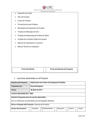 •

Desarrollo de Vistas

•

Plan de Pruebas

•

Casos de Pruebas

•

Procedimiento para Pruebas

•

Resultados de Evaluación de Pruebas

•

Pruebas de Mensajes de Error

•

Pruebas de Sobrecarga de la Base de Datos

•

Pruebas de la Interfaz Gráfica de Usuario

•

Manual de Capacitación a Usuarios

•

Manual Técnico de Instalación

Firma del Cliente

•

Firma del Gerente de Proyecto

Lecciones Aprendidas en el Proyecto

Nombre del Proyecto:

Elaboración de Costos de Empaques Flexibles

Preparado por:

David Rodríguez

Fecha:

28 Abril de 2011

Lección Aprendida Nro.: 0001
Nombre Propuesto para la Lección Aprendida:
Error en Definición de Actividades para Entregables definidos
Rol en el Equipo del Proyecto: Gerente del Proyecto
Grupo de procesos:*

Iniciación

X Planeamiento

Ejecución

Control

Cierre

Página 100

 