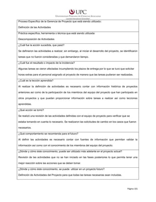 Proceso Específico de la Gerencia de Proyecto que está siendo utilizado:
Definición de las Actividades
Práctica específica, herramienta o técnica que está siendo utilizada:
Descomposición de Actividades
¿Cuál fue la acción sucedida, que pasó?
Se definieron las actividades a realizar; sin embargo, al iniciar el desarrollo del proyecto, se identificaron
tareas que no fueron consideradas y que demandaron tiempo.
¿Cuál fue el resultado o impacto de la incidencia?
Algunas tareas se vieron afectadas incumpliendo los plazos de entrega por lo que se tuvo que solicitar
horas extras para el personal asignado al proyecto de manera que las tareas pudieran ser realizadas.
¿Cuál es la lección aprendida?
Al realizar la definición de actividades es necesario contar con información histórica de proyectos
anteriores así como de la participación de los miembros del equipo del proyecto que han participado en
otros proyectos y que puedan proporcionar información sobre tareas a realizar así como lecciones
aprendidas.
¿Qué acción se tomó?
Se realizó una revisión de las actividades definidas con el equipo de proyecto para verificar que se
estaba tomando en cuenta lo necesario. Se realizaron las solicitudes de cambio en los casos que fueron
necesarios.
¿Qué comportamiento se recomienda para el futuro?
Al definir las actividades es necesario contar con fuentes de información que permitan validar la
información así como con el conocimiento de los miembros del equipo del proyecto.
¿Dónde y cómo éste conocimiento, puede ser utilizado más adelante en el proyecto actual?
Revisión de las actividades que no se han iniciado en las fases posteriores lo que permita tener una
mejor reacción sobre las acciones que se deben tomar.
¿Dónde y cómo éste conocimiento, se puede utilizar en un proyecto futuro?
Definición de Actividades del Proyecto para que todas las tareas necesarias sean incluidas.

Página 101

 