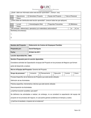 ¿Quién debe ser informado sobre esta lección aprendida?: (marcar una)
Ejecutivo(s)
X Gerente(s) Proyecto
Equipo del Proyecto
Todo el Personal
Otros:
¿Cómo debe ser distribuida esta lección aprendida? (marcar todas las que apliquen)
e-mail
Intranet/pagina Web
Preguntas Frecuentes
Otros:
¿Ha anexado referencia(s), ejemplo(s) y/o material(es) adicional(es)?
Nombre(s) de anexo(s):

X Biblioteca
si

X no

1.
2.

Nombre del Proyecto:

Elaboración de Costos de Empaques Flexibles

Preparado por:

David Rodríguez

Fecha:

28 Abril de 2011

Lección Aprendida Nro.: 0002
Nombre Propuesto para la Lección Aprendida:
Considerar actividad de Capacitación al equipo del Proyecto en los procesos de Negocio que forman
parte del desarrollo a realizar.
Rol en el Equipo del Proyecto: Gerente del Proyecto
Grupo de procesos:*

Iniciación

X Planeamiento

Ejecución

Control

Cierre

Proceso Específico de la Gerencia de Proyecto que está siendo utilizado:
Definición de las Actividades
Práctica específica, herramienta o técnica que está siendo utilizada:
Descomposición de Actividades
¿Cuál fue la acción sucedida, que pasó?
Se definieron las actividades a realizar; sin embargo, no se consideró la capacitación del equipo del
proyecto en los procesos del negocio, lo cual podría generar problemas en tiempos y costos.
¿Cuál fue el resultado o impacto de la incidencia?

Página 102

 