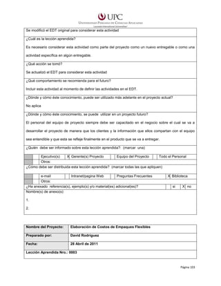 Se modificó el EDT original para considerar esta actividad
¿Cuál es la lección aprendida?
Es necesario considerar esta actividad como parte del proyecto como un nuevo entregable o como una
actividad específica en algún entregable.
¿Qué acción se tomó?
Se actualizó el EDT para considerar esta actividad
¿Qué comportamiento se recomienda para el futuro?
Incluir esta actividad al momento de definir las actividades en el EDT.
¿Dónde y cómo éste conocimiento, puede ser utilizado más adelante en el proyecto actual?
No aplica
¿Dónde y cómo éste conocimiento, se puede utilizar en un proyecto futuro?
El personal del equipo de proyecto siempre debe ser capacitado en el negocio sobre el cual se va a
desarrollar el proyecto de manera que los clientes y la información que ellos compartan con el equipo
sea entendible y que esta se refleje finalmente en el producto que se va a entregar.
¿Quién debe ser informado sobre esta lección aprendida?: (marcar una)
Ejecutivo(s)
X Gerente(s) Proyecto
Equipo del Proyecto
Todo el Personal
Otros:
¿Cómo debe ser distribuida esta lección aprendida? (marcar todas las que apliquen)
e-mail
Intranet/pagina Web
Preguntas Frecuentes
Otros:
¿Ha anexado referencia(s), ejemplo(s) y/o material(es) adicional(es)?
Nombre(s) de anexo(s):

X Biblioteca
si

X no

1.
2.

Nombre del Proyecto:

Elaboración de Costos de Empaques Flexibles

Preparado por:

David Rodríguez

Fecha:

28 Abril de 2011

Lección Aprendida Nro.: 0003

Página 103

 