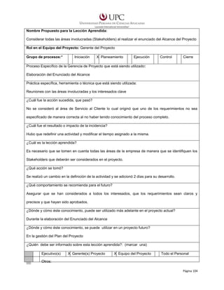 Nombre Propuesto para la Lección Aprendida:
Considerar todas las áreas involucradas (Stakeholders) al realizar el enunciado del Alcance del Proyecto
Rol en el Equipo del Proyecto: Gerente del Proyecto
Grupo de procesos:*

Iniciación

X Planeamiento

Ejecución

Control

Cierre

Proceso Específico de la Gerencia de Proyecto que está siendo utilizado:
Elaboración del Enunciado del Alcance
Práctica específica, herramienta o técnica que está siendo utilizada:
Reuniones con las áreas involucradas y los interesados clave
¿Cuál fue la acción sucedida, que pasó?
No se consideró al área de Servicio al Cliente lo cual originó que uno de los requerimientos no sea
especificado de manera correcta al no haber tenido conocimiento del proceso completo.
¿Cuál fue el resultado o impacto de la incidencia?
Hubo que redefinir una actividad y modificar el tiempo asignado a la misma.
¿Cuál es la lección aprendida?
Es necesario que se tomen en cuenta todas las áreas de la empresa de manera que se identifiquen los
Stakeholders que deberán ser considerados en el proyecto.
¿Qué acción se tomó?
Se realizó un cambio en la definición de la actividad y se adicionó 2 días para su desarrollo.
¿Qué comportamiento se recomienda para el futuro?
Asegurar que se han considerados a todos los interesados, que los requerimientos sean claros y
precisos y que hayan sido aprobados.
¿Dónde y cómo éste conocimiento, puede ser utilizado más adelante en el proyecto actual?
Durante la elaboración del Enunciado del Alcance
¿Dónde y cómo éste conocimiento, se puede utilizar en un proyecto futuro?
En la gestión del Plan del Proyecto
¿Quién debe ser informado sobre esta lección aprendida?: (marcar una)
Ejecutivo(s)

X Gerente(s) Proyecto

X Equipo del Proyecto

Todo el Personal

Otros:
Página 104

 