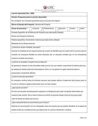 Lección Aprendida Nro.: 0005
Nombre Propuesto para la Lección Aprendida:
No considerar los impuestos generados para el proceso del negocio
Rol en el Equipo del Proyecto: Gerente del Proyecto
Grupo de procesos:*

Iniciación

X Planeamiento

Ejecución

Control

Cierre

Proceso Específico de la Gerencia de Proyecto que está siendo utilizado:
Diseño del Programa Preliminar
Práctica específica, herramienta o técnica que está siendo utilizada:
Modelado de los Requerimientos
¿Cuál fue la acción sucedida, que pasó?
Durante el modelado de los requerimientos de usuario se identificó que los costos de los insumos para la
creación de empaques flexibles se veían afectados por un impuesto variable que no fue considerado
durante el análisis del proceso.
¿Cuál fue el resultado o impacto de la incidencia?
Se generaron retrasos en las actividades dado que se tuvo que realizar nuevamente el análisis para que
se realizara el diseño preliminar del programa. Esto a su vez generó un gasto adicional sobre el
presupuesto inicialmente definido.
¿Cuál es la lección aprendida?
Es necesario verificar todos los factores externos que puedan afectar el desarrollo del proceso para no
incurrir en retrasos ni gastos adicionales como en esta ocasión.
¿Qué acción se tomó?
Se hizo uso de parte del presupuesto asignado a contingencia para cubrir los gastos adicionales que
ocasionó este cambio. De la misma manera se solicitó al personal trabajo fuera de hora para poder
cubrir el tiempo de atraso que se tuvo.
¿Qué comportamiento se recomienda para el futuro?
Reforzar la comunicación con los interesados clave de manera que se puedan identificar en la etapa de
análisis todas las consideraciones que debe tomar en cuenta el desarrollo a realizar.

Página 107

 