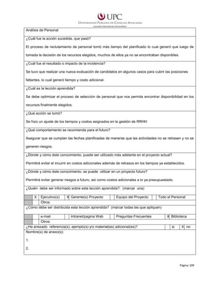 Análisis de Personal
¿Cuál fue la acción sucedida, que pasó?
El proceso de reclutamiento de personal tomó más tiempo del planificado lo cual generó que luego de
tomada la decisión de los recursos elegidos, muchos de ellos ya no se encontraban disponibles.
¿Cuál fue el resultado o impacto de la incidencia?
Se tuvo que realizar una nueva evaluación de candidatos en algunos casos para cubrir las posiciones
faltantes, lo cual generó tiempo y costo adicional.
¿Cuál es la lección aprendida?
Se debe optimizar el proceso de selección de personal que nos permita encontrar disponibilidad en los
recursos finalmente elegidos.
¿Qué acción se tomó?
Se hizo un ajuste de los tiempos y costos asignados en la gestión de RRHH
¿Qué comportamiento se recomienda para el futuro?
Asegurar que se cumplan las fechas planificadas de maneras que las actividades no se retrasen y no se
generen riesgos.
¿Dónde y cómo éste conocimiento, puede ser utilizado más adelante en el proyecto actual?
Permitirá evitar el incurrir en costos adicionales además de retrasos en los tiempos ya establecidos.
¿Dónde y cómo éste conocimiento, se puede utilizar en un proyecto futuro?
Permitirá evitar generar riesgos a futuro, así como costos adicionales a lo ya presupuestado.
¿Quién debe ser informado sobre esta lección aprendida?: (marcar una)
X

Ejecutivo(s)
X Gerente(s) Proyecto
Equipo del Proyecto
Todo el Personal
Otros:
¿Cómo debe ser distribuida esta lección aprendida? (marcar todas las que apliquen)
e-mail
Intranet/pagina Web
Preguntas Frecuentes
Otros:
¿Ha anexado referencia(s), ejemplo(s) y/o material(es) adicional(es)?
Nombre(s) de anexo(s):

X Biblioteca
si

X no

1.
2.

Página 109

 